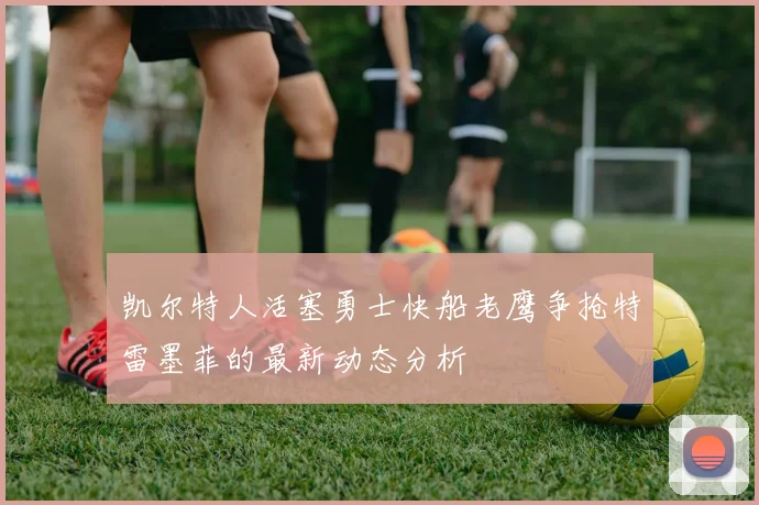 凯尔特人活塞勇士快船老鹰争抢特雷墨菲的最新动态分析