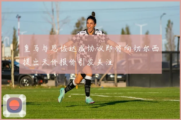 皇马与恩佐达成协议即将向切尔西提出天价报价引发关注