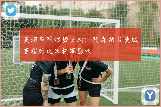 英超争冠形势分析：阿森纳与曼城赛程对比及杯赛影响