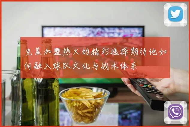 克莱加盟热火的精彩选择期待他如何融入球队文化与战术体系