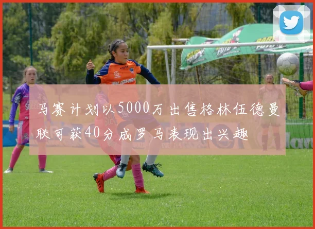 马赛计划以5000万出售格林伍德曼联可获40分成罗马表现出兴趣