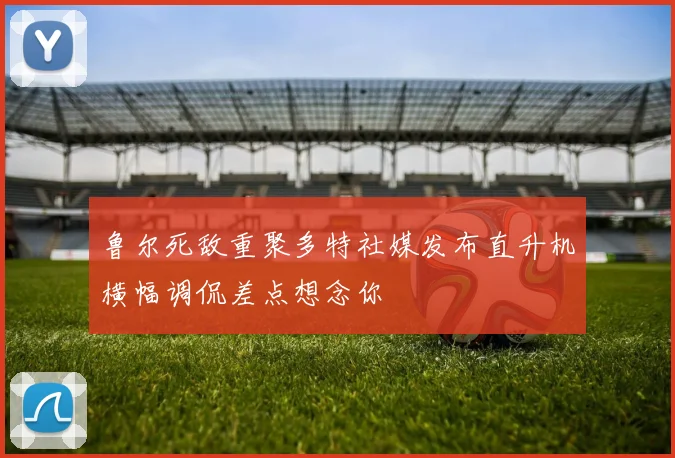 鲁尔死敌重聚多特社媒发布直升机横幅调侃差点想念你