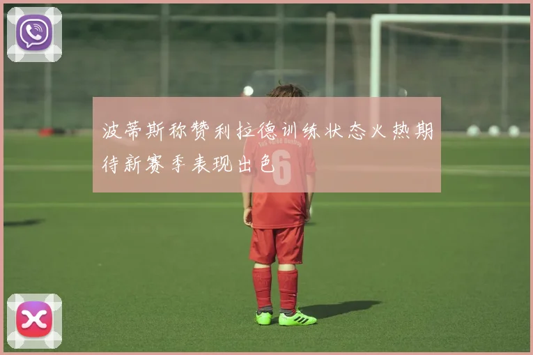 波蒂斯称赞利拉德训练状态火热期待新赛季表现出色