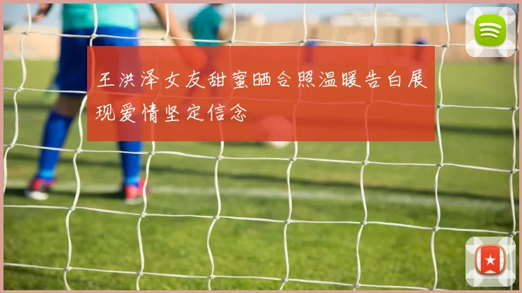 王洪泽女友甜蜜晒合照温暖告白展现爱情坚定信念