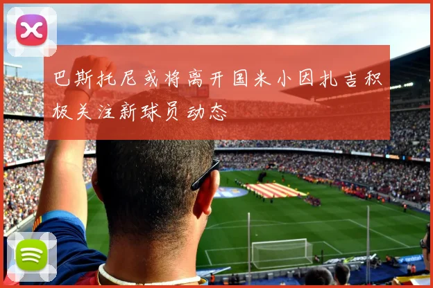 巴斯托尼或将离开国米小因扎吉积极关注新球员动态