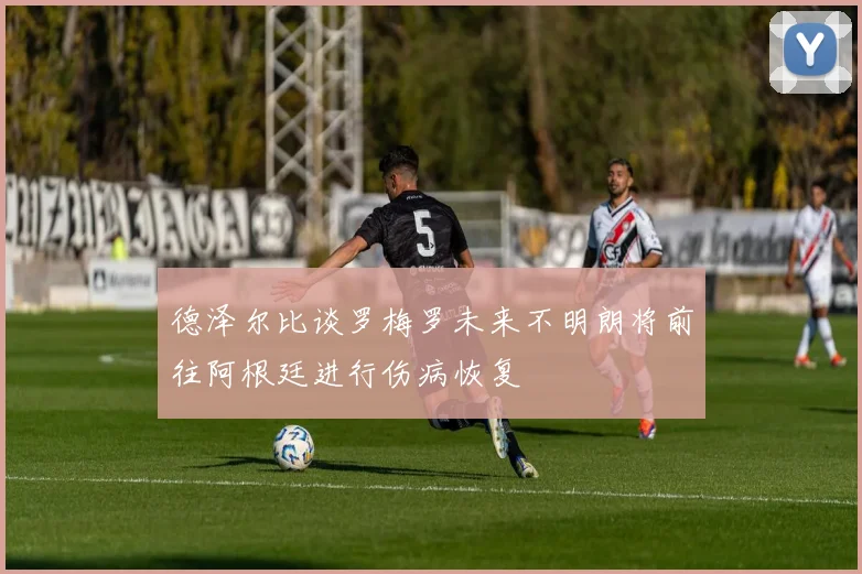 德泽尔比谈罗梅罗未来不明朗将前往阿根廷进行伤病恢复