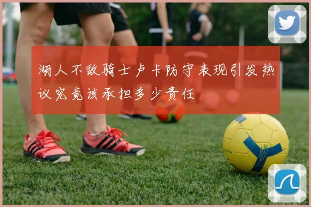 湖人不敌骑士卢卡防守表现引发热议究竟该承担多少责任
