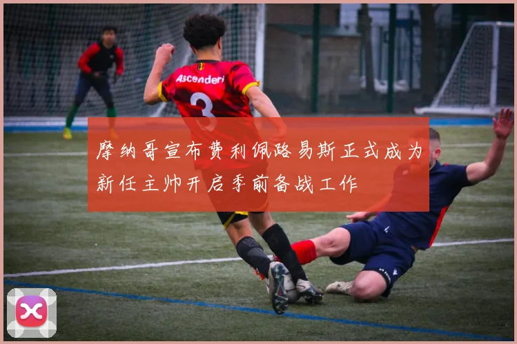摩纳哥宣布费利佩路易斯正式成为新任主帅开启季前备战工作