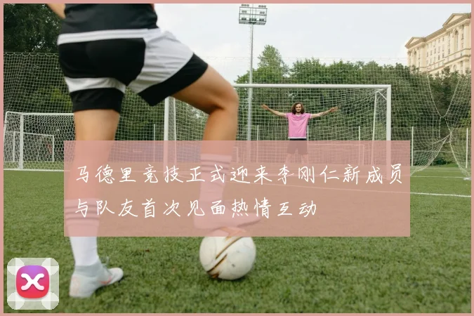 马德里竞技正式迎来李刚仁新成员与队友首次见面热情互动