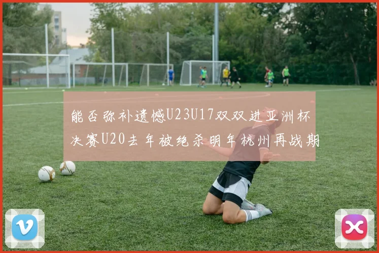 能否弥补遗憾U23U17双双进亚洲杯决赛U20去年被绝杀明年杭州再战期待辉煌