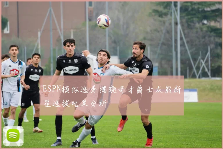 ESPN模拟选秀揭晓奇才爵士灰熊新星选拔结果分析