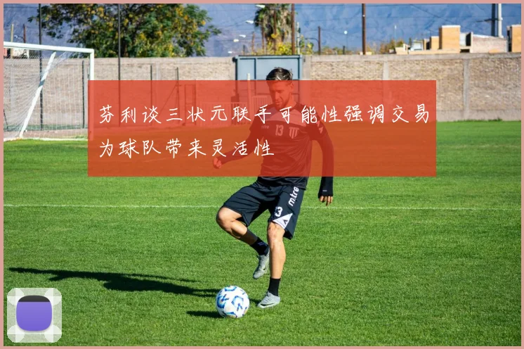 芬利谈三状元联手可能性强调交易为球队带来灵活性