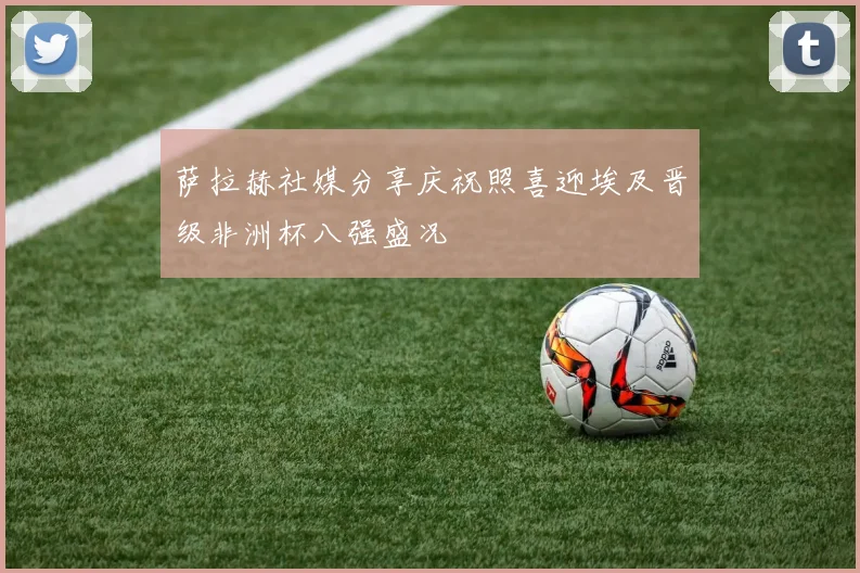 萨拉赫社媒分享庆祝照喜迎埃及晋级非洲杯八强盛况
