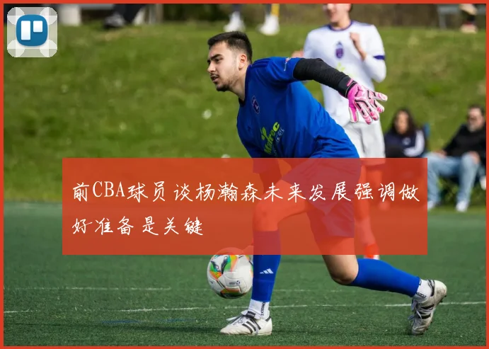 前CBA球员谈杨瀚森未来发展强调做好准备是关键