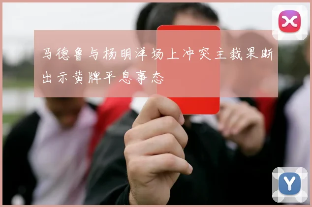 马德鲁与杨明洋场上冲突主裁果断出示黄牌平息事态