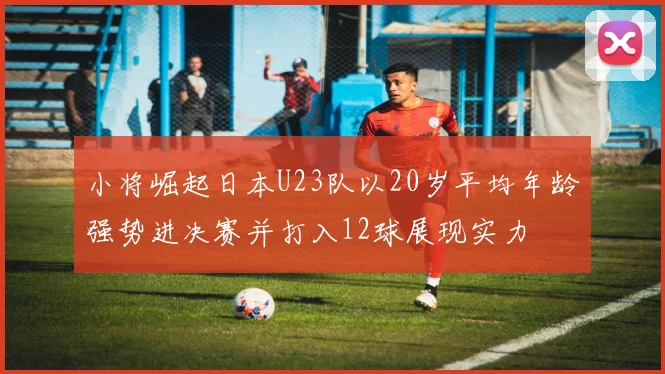 小将崛起日本U23队以20岁平均年龄强势进决赛并打入12球展现实力
