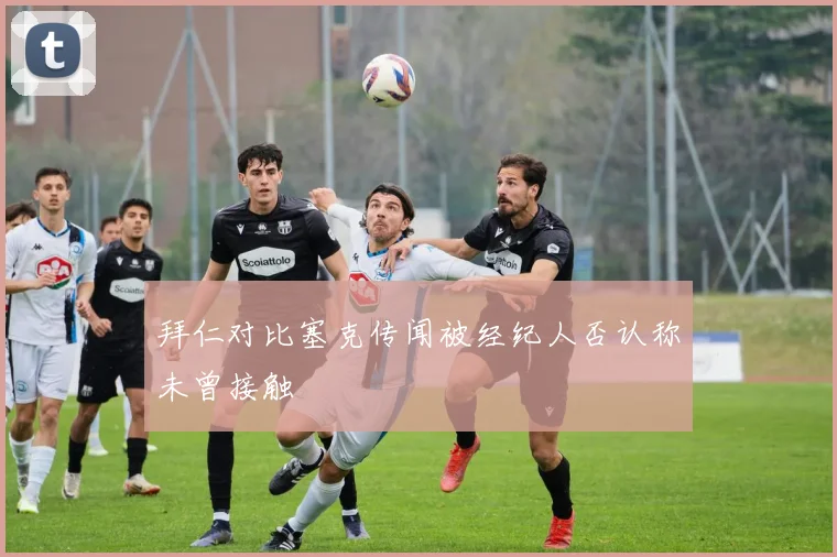 拜仁对比塞克传闻被经纪人否认称未曾接触