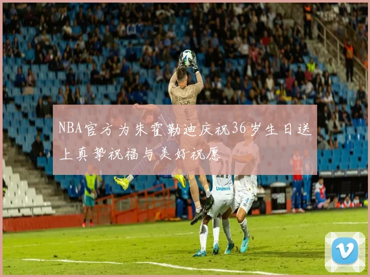 NBA官方为朱霍勒迪庆祝36岁生日送上真挚祝福与美好祝愿