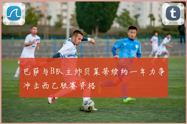 巴萨与B队主帅贝莱蒂续约一年力争冲击西乙联赛资格